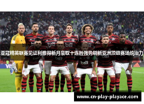 亚冠精英联赛见证利雅得新月豪取十连胜强势刷新亚洲顶级赛场统治力