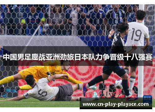 中国男足鏖战亚洲劲旅日本队力争晋级十八强赛