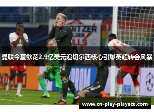 曼联今夏欲花2.9亿美元追切尔西核心引爆英超转会风暴