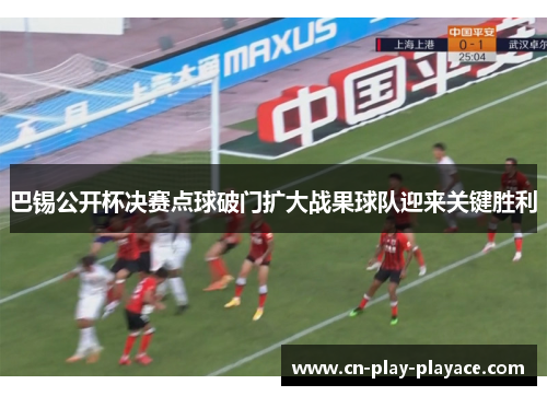 巴锡公开杯决赛点球破门扩大战果球队迎来关键胜利 巴锡公开杯决赛点球破门扩大战果球队迎来关键胜利